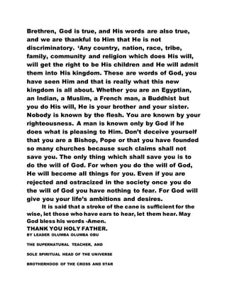 Brethren, God is true, and His words are also true,
and we are thankful to Him that He is not
discriminatory. ‘Any country, nation, race, tribe,
family, community and religion which does His will,
will get the right to be His children and He will admit
them into His kingdom. These are words of God, you
have seen Him and that is really what this new
kingdom is all about. Whether you are an Egyptian,
an Indian, a Muslim, a French man, a Buddhist but
you do His will, He is your brother and your sister.
Nobody is known by the flesh. You are known by your
righteousness. A man is known only by God if he
does what is pleasing to Him. Don’t deceive yourself
that you are a Bishop, Pope or that you have founded
so many churches because such claims shall not
save you. The only thing which shall save you is to
do the will of God. For when you do the will of God,
He will become all things for you. Even if you are
rejected and ostracized in the society once you do
the will of God you have nothing to fear. For God will
give you your life’s ambitions and desires.
It is said that a stroke of the cane is sufficient for the
wise, let those who have ears to hear, let them hear. May
God bless his words -Amen.
THANK YOU HOLY FATHER.
BY LEADER OLUMBA OLUMBA OBU
THE SUPERNATURAL TEACHER, AND
SOLE SPIRITUAL HEAD OF THE UNIVERSE
BROTHERHOOD OF THE CROSS AND STAR
 