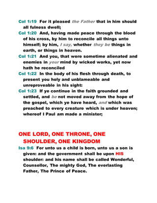 Col 1:19 For it pleased the Father that in him should
all fulness dwell;
Col 1:20 And, having made peace through the blood
of his cross, by him to reconcile all things unto
himself; by him, I say, whether they be things in
earth, or things in heaven.
Col 1:21 And you, that were sometime alienated and
enemies in your mind by wicked works, yet now
hath he reconciled
Col 1:22 In the body of his flesh through death, to
present you holy and unblameable and
unreproveable in his sight:
Col 1:23 If ye continue in the faith grounded and
settled, and be not moved away from the hope of
the gospel, which ye have heard, and which was
preached to every creature which is under heaven;
whereof I Paul am made a minister;
ONE LORD, ONE THRONE, ONE
SHOULDER, ONE KINGDOM
Isa 9:6 For unto us a child is born, unto us a son is
given: and the government shall be upon HIS
shoulder: and his name shall be called Wonderful,
Counsellor, The mighty God, The everlasting
Father, The Prince of Peace.
 
