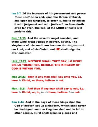 Isa 9:7 Of the increase of his government and peace
there shall be no end, upon the throne of David,
and upon his kingdom, to order it, and to establish
it with judgment and with justice from henceforth
even for ever. The zeal of the LORD of hosts will
perform this.
Rev_11:15 And the seventh angel sounded; and
there were great voices in heaven, saying, The
kingdoms of this world are become the kingdoms of
our Lord, and of his Christ; and HE shall reign for
ever and ever.
LUK_17:21 NEITHER SHALL THEY SAY, LO HERE!
OR, LO THERE! FOR, BEHOLD, THE KINGDOM OF
GOD IS WITHIN YOU.
Mat_24:23 Then if any man shall say unto you, Lo,
here is Christ, or there; believe it not.
Mar_13:21 And then if any man shall say to you, Lo,
here is Christ; or, lo, he is there; believe him not:
Dan 2:44 And in the days of these kings shall the
God of heaven set up a kingdom, which shall never
be destroyed: and the kingdom shall not be left to
other people, but it shall break in pieces and
 