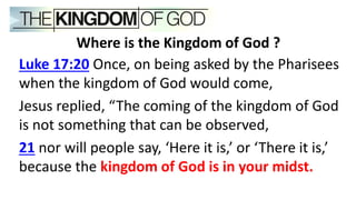 Where is the Kingdom of God ?
Luke 17:20 Once, on being asked by the Pharisees
when the kingdom of God would come,
Jesus replied, “The coming of the kingdom of God
is not something that can be observed,
21 nor will people say, ‘Here it is,’ or ‘There it is,’
because the kingdom of God is in your midst.
 