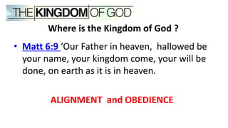 • Matt 6:9 ‘Our Father in heaven, hallowed be
your name, your kingdom come, your will be
done, on earth as it is in heaven.
ALIGNMENT and OBEDIENCE
Where is the Kingdom of God ?
 