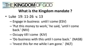 What is the Kingdom mandate ?
• Luke 19: 11-26 v. 13
– Engage in business until I come (ESV)
– 'Put this money to work,' he said, 'until I come
back.' (NIV)
– Occupy till I come (KJV)
– 'Do business with this until I come back.' (NASB)
– 'Invest this for me while I am gone.' (NLT)
 