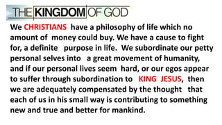 We CHRISTIANS have a philosophy of life which no
amount of money could buy. We have a cause to fight
for, a definite purpose in life. We subordinate our petty
personal selves into a great movement of humanity,
and if our personal lives seem hard, or our egos appear
to suffer through subordination to KING JESUS, then
we are adequately compensated by the thought that
each of us in his small way is contributing to something
new and true and better for mankind.
 