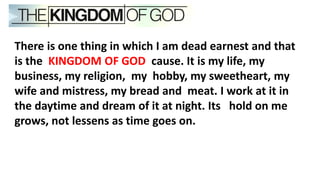 There is one thing in which I am dead earnest and that
is the KINGDOM OF GOD cause. It is my life, my
business, my religion, my hobby, my sweetheart, my
wife and mistress, my bread and meat. I work at it in
the daytime and dream of it at night. Its hold on me
grows, not lessens as time goes on.
 