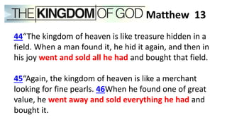 44“The kingdom of heaven is like treasure hidden in a
field. When a man found it, he hid it again, and then in
his joy went and sold all he had and bought that field.
45“Again, the kingdom of heaven is like a merchant
looking for fine pearls. 46When he found one of great
value, he went away and sold everything he had and
bought it.
Matthew 13
 
