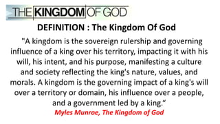 "A kingdom is the sovereign rulership and governing
influence of a king over his territory, impacting it with his
will, his intent, and his purpose, manifesting a culture
and society reflecting the king's nature, values, and
morals. A kingdom is the governing impact of a king's will
over a territory or domain, his influence over a people,
and a government led by a king.“
Myles Munroe, The Kingdom of God
DEFINITION : The Kingdom Of God
 