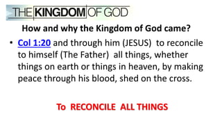 How and why the Kingdom of God came?
• Col 1:20 and through him (JESUS) to reconcile
to himself (The Father) all things, whether
things on earth or things in heaven, by making
peace through his blood, shed on the cross.
To RECONCILE ALL THINGS
 