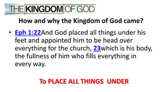 • Eph 1:22And God placed all things under his
feet and appointed him to be head over
everything for the church, 23which is his body,
the fullness of him who fills everything in
every way.
To PLACE ALL THINGS UNDER
How and why the Kingdom of God came?
 