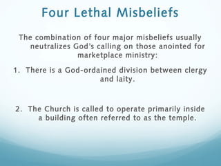 Four Lethal Misbeliefs
The combination of four major misbeliefs usually
neutralizes God’s calling on those anointed for
marketplace ministry:
1. There is a God-ordained division between clergy
and laity.
2. The Church is called to operate primarily inside
a building often referred to as the temple.
 