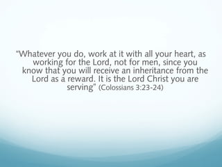 “Whatever you do, work at it with all your heart, as
working for the Lord, not for men, since you
know that you will receive an inheritance from the
Lord as a reward. It is the Lord Christ you are
serving” (Colossians 3:23-24)
 