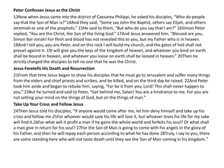 Peter Confesses Jesus as the Christ
13Now when Jesus came into the district of Caesarea Philippi, he asked his disciples, “Who do people
say that the Son of Man is?”14And they said, “Some say John the Baptist, others say Elijah, and others
Jeremiah or one of the prophets.” 15He said to them, “But who do you say that I am?” 16Simon Peter
replied, “You are the Christ, the Son of the living God.” 17And Jesus answered him, “Blessed are you,
Simon Bar-Jonah! For flesh and blood has not revealed this to you, but my Father who is in heaven.
18And I tell you, you are Peter, and on this rock I will build my church, and the gates of hell shall not
prevail against it. 19I will give you the keys of the kingdom of heaven, and whatever you bind on earth
shall be bound in heaven, and whatever you loose on earth shall be loosed in heaven.” 20Then he
strictly charged the disciples to tell no one that he was the Christ.
Jesus Foretells His Death and Resurrection
21From that time Jesus began to show his disciples that he must go to Jerusalem and suffer many things
from the elders and chief priests and scribes, and be killed, and on the third day be raised. 22And Peter
took him aside and began to rebuke him, saying, “Far be it from you, Lord! This shall never happen to
you.” 23But he turned and said to Peter, “Get behind me, Satan! You are a hindrance to me. For you are
not setting your mind on the things of God, but on the things of man.”
Take Up Your Cross and Follow Jesus
24Then Jesus told his disciples, “If anyone would come after me, let him deny himself and take up his
cross and follow me.25For whoever would save his life will lose it, but whoever loses his life for my sake
will find it.26For what will it profit a man if he gains the whole world and forfeits his soul? Or what shall
a man give in return for his soul? 27For the Son of Man is going to come with his angels in the glory of
his Father, and then he will repay each person according to what he has done.28Truly, I say to you, there
are some standing here who will not taste death until they see the Son of Man coming in his kingdom. ”
 