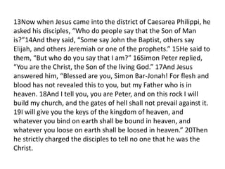 13Now when Jesus came into the district of Caesarea Philippi, he
asked his disciples, “Who do people say that the Son of Man
is?”14And they said, “Some say John the Baptist, others say
Elijah, and others Jeremiah or one of the prophets.” 15He said to
them, “But who do you say that I am?” 16Simon Peter replied,
“You are the Christ, the Son of the living God.” 17And Jesus
answered him, “Blessed are you, Simon Bar-Jonah! For flesh and
blood has not revealed this to you, but my Father who is in
heaven. 18And I tell you, you are Peter, and on this rock I will
build my church, and the gates of hell shall not prevail against it.
19I will give you the keys of the kingdom of heaven, and
whatever you bind on earth shall be bound in heaven, and
whatever you loose on earth shall be loosed in heaven.” 20Then
he strictly charged the disciples to tell no one that he was the
Christ.
 