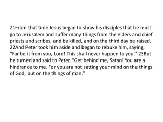 21From that time Jesus began to show his disciples that he must
go to Jerusalem and suffer many things from the elders and chief
priests and scribes, and be killed, and on the third day be raised.
22And Peter took him aside and began to rebuke him, saying,
“Far be it from you, Lord! This shall never happen to you.” 23But
he turned and said to Peter, “Get behind me, Satan! You are a
hindrance to me. For you are not setting your mind on the things
of God, but on the things of man.”
 