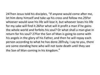 24Then Jesus told his disciples, “If anyone would come after me,
let him deny himself and take up his cross and follow me.25For
whoever would save his life will lose it, but whoever loses his life
for my sake will find it.26For what will it profit a man if he gains
the whole world and forfeits his soul? Or what shall a man give in
return for his soul? 27For the Son of Man is going to come with
his angels in the glory of his Father, and then he will repay each
person according to what he has done.28Truly, I say to you, there
are some standing here who will not taste death until they see
the Son of Man coming in his kingdom.”
 