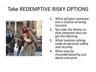 Take REDEMPTIVE RISKY OPTIONS
               1. What will give someone
                  else a chance at being
                  rescued.
               2. You take the blame so
                  that someone else can
                  get the blessing.
               3. What involves setting
                  aside of personal safety
                  and security.
               4. What may be
                  misunderstood by just
                  about everyone.
 