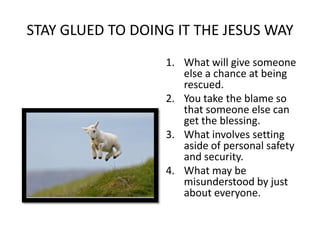 STAY GLUED TO DOING IT THE JESUS WAY
                  1. What will give someone
                     else a chance at being
                     rescued.
                  2. You take the blame so
                     that someone else can
                     get the blessing.
                  3. What involves setting
                     aside of personal safety
                     and security.
                  4. What may be
                     misunderstood by just
                     about everyone.
 