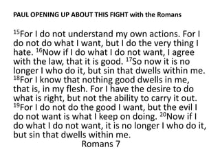 PAUL OPENING UP ABOUT THIS FIGHT with the Romans

15For I do not understand my own actions. For I
do not do what I want, but I do the very thing I
hate. 16Now if I do what I do not want, I agree
with the law, that it is good. 17So now it is no
longer I who do it, but sin that dwells within me.
18For I know that nothing good dwells in me,
that is, in my flesh. For I have the desire to do
what is right, but not the ability to carry it out.
19For I do not do the good I want, but the evil I
do not want is what I keep on doing. 20Now if I
do what I do not want, it is no longer I who do it,
but sin that dwells within me.
                   Romans 7
 