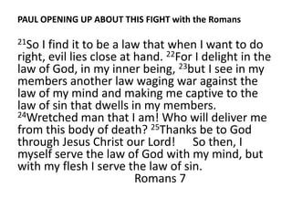 PAUL OPENING UP ABOUT THIS FIGHT with the Romans

21So I find it to be a law that when I want to do
right, evil lies close at hand. 22For I delight in the
law of God, in my inner being, 23but I see in my
members another law waging war against the
law of my mind and making me captive to the
law of sin that dwells in my members.
24Wretched man that I am! Who will deliver me
from this body of death? 25Thanks be to God
through Jesus Christ our Lord! So then, I
myself serve the law of God with my mind, but
with my flesh I serve the law of sin.
                          Romans 7
 