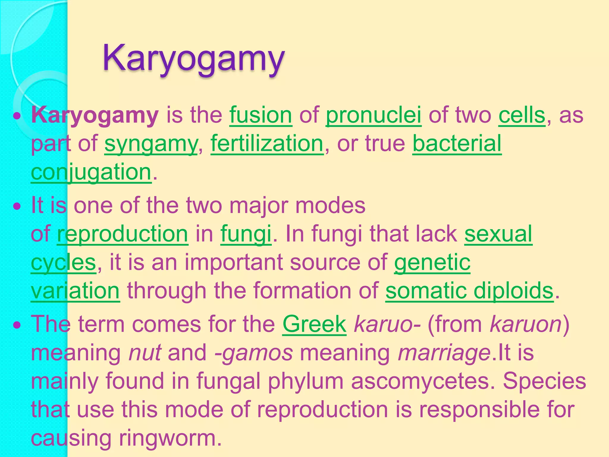 Karyogamy
 Karyogamy is the fusion of pronuclei of two cells, as
  part of syngamy, fertilization, or true bacterial
  conjugation.
 It is one of the two major modes
  of reproduction in fungi. In fungi that lack sexual
  cycles, it is an important source of genetic
  variation through the formation of somatic diploids.
 The term comes for the Greek karuo- (from karuon)
  meaning nut and -gamos meaning marriage.It is
  mainly found in fungal phylum ascomycetes. Species
  that use this mode of reproduction is responsible for
  causing ringworm.
 