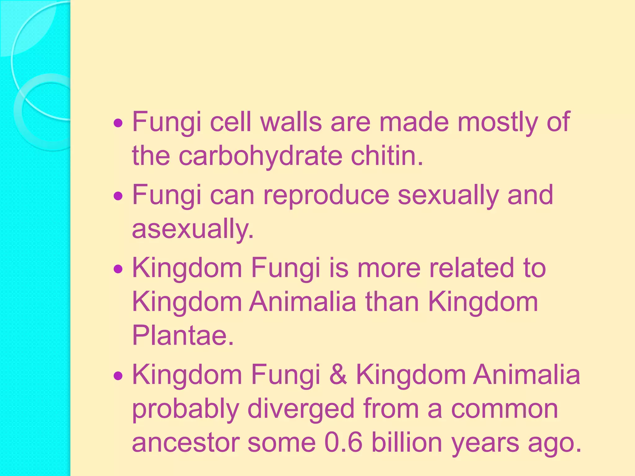 Fungi cell walls are made mostly of
  the carbohydrate chitin.
 Fungi can reproduce sexually and
  asexually.
 Kingdom Fungi is more related to
  Kingdom Animalia than Kingdom
  Plantae.
 Kingdom Fungi & Kingdom Animalia
  probably diverged from a common
  ancestor some 0.6 billion years ago.
 