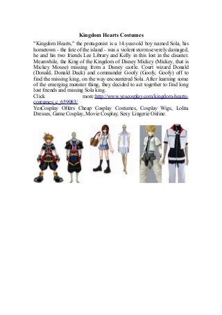 Kingdom Hearts Costumes
"Kingdom Hearts," the protagonist is a 14-year-old boy named Sola, his
hometown - the fate of the island - was a violent storm severely damaged,
he and his two friends Lee Library and Kelly in this lost in the disaster.
Meanwhile, the King of the Kingdom of Disney Mickey (Mickey, that is
Mickey Mouse) missing from a Disney castle. Court wizard Donald
(Donald, Donald Duck) and commander Goofy (Goofy, Goofy) off to
find the missing king, on the way encountered Sola. After learning some
of the emerging monster thing, they decided to act together to find long
lost friends and missing Sola king.
Click more:http://www.yescosplay.com/kingdom-hearts-
costumes_c_659083/
YesCosplay Offers Cheap Cosplay Costumes, Cosplay Wigs, Lolita
Dresses, Game Cosplay, Movie Cosplay, Sexy Lingerie Online.
 