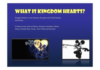 What is Kingdom Hearts?
Kingdom Hearts is a mix between, the game series Final Fantasy
and Disney.
It features many beloved Disney characters including, Mickey
Mouse, Donald Duck, Goofy, Snow White and Hercules.

 