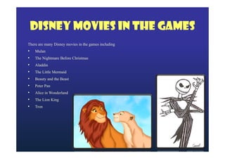 Disney Movies in the Games
There are many Disney movies in the games including
• Mulan
• The Nightmare Before Christmas
• Aladdin
• The Little Mermaid
• Beauty and the Beast
• Peter Pan
• Alice in Wonderland
• The Lion King
• Tron

 