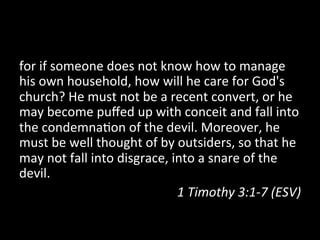 for	
  if	
  someone	
  does	
  not	
  know	
  how	
  to	
  manage	
  
his	
  own	
  household,	
  how	
  will	
  he	
  care	
  for	
  God's	
  
church?	
  He	
  must	
  not	
  be	
  a	
  recent	
  convert,	
  or	
  he	
  
may	
  become	
  puﬀed	
  up	
  with	
  conceit	
  and	
  fall	
  into	
  
the	
  condemna2on	
  of	
  the	
  devil.	
  Moreover,	
  he	
  
must	
  be	
  well	
  thought	
  of	
  by	
  outsiders,	
  so	
  that	
  he	
  
may	
  not	
  fall	
  into	
  disgrace,	
  into	
  a	
  snare	
  of	
  the	
  
devil.	
  	
  
                                            1	
  Timothy	
  3:1-­‐7	
  (ESV)	
  
 