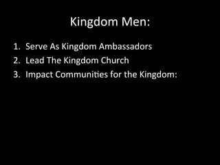 Kingdom	
  Men:	
  
1.  Serve	
  As	
  Kingdom	
  Ambassadors	
  
2.  Lead	
  The	
  Kingdom	
  Church	
  	
  
3.  Impact	
  Communi2es	
  for	
  the	
  Kingdom:	
  	
  
 