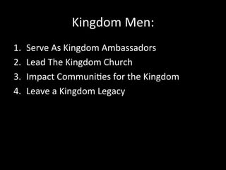 Kingdom	
  Men:	
  
1.    Serve	
  As	
  Kingdom	
  Ambassadors	
  
2.    Lead	
  The	
  Kingdom	
  Church	
  	
  
3.    Impact	
  Communi2es	
  for	
  the	
  Kingdom	
  
4.    Leave	
  a	
  Kingdom	
  Legacy	
  	
  
 
