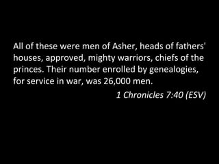 All	
  of	
  these	
  were	
  men	
  of	
  Asher,	
  heads	
  of	
  fathers'	
  
houses,	
  approved,	
  mighty	
  warriors,	
  chiefs	
  of	
  the	
  
princes.	
  Their	
  number	
  enrolled	
  by	
  genealogies,	
  
for	
  service	
  in	
  war,	
  was	
  26,000	
  men.	
  
                                            1	
  Chronicles	
  7:40	
  (ESV)	
  
 