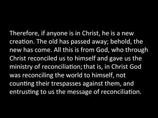 Therefore,	
  if	
  anyone	
  is	
  in	
  Christ,	
  he	
  is	
  a	
  new	
  
crea2on.	
  The	
  old	
  has	
  passed	
  away;	
  behold,	
  the	
  
new	
  has	
  come.	
  All	
  this	
  is	
  from	
  God,	
  who	
  through	
  
Christ	
  reconciled	
  us	
  to	
  himself	
  and	
  gave	
  us	
  the	
  
ministry	
  of	
  reconcilia2on;	
  that	
  is,	
  in	
  Christ	
  God	
  
was	
  reconciling	
  the	
  world	
  to	
  himself,	
  not	
  
coun2ng	
  their	
  trespasses	
  against	
  them,	
  and	
  
entrus2ng	
  to	
  us	
  the	
  message	
  of	
  reconcilia2on.	
  	
  
 