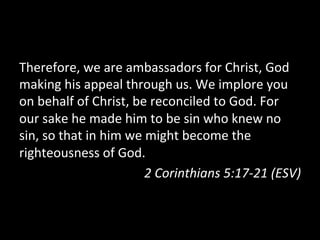 Therefore,	
  we	
  are	
  ambassadors	
  for	
  Christ,	
  God	
  
making	
  his	
  appeal	
  through	
  us.	
  We	
  implore	
  you	
  
on	
  behalf	
  of	
  Christ,	
  be	
  reconciled	
  to	
  God.	
  For	
  
our	
  sake	
  he	
  made	
  him	
  to	
  be	
  sin	
  who	
  knew	
  no	
  
sin,	
  so	
  that	
  in	
  him	
  we	
  might	
  become	
  the	
  
righteousness	
  of	
  God.	
  
                                        2	
  Corinthians	
  5:17-­‐21	
  (ESV)	
  
 