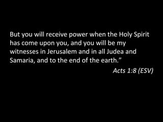 But	
  you	
  will	
  receive	
  power	
  when	
  the	
  Holy	
  Spirit	
  
has	
  come	
  upon	
  you,	
  and	
  you	
  will	
  be	
  my	
  
witnesses	
  in	
  Jerusalem	
  and	
  in	
  all	
  Judea	
  and	
  
Samaria,	
  and	
  to	
  the	
  end	
  of	
  the	
  earth.”	
  
                                                        Acts	
  1:8	
  (ESV)	
  
 