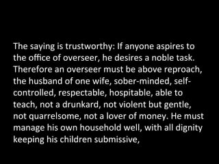 The	
  saying	
  is	
  trustworthy:	
  If	
  anyone	
  aspires	
  to	
  
the	
  oﬃce	
  of	
  overseer,	
  he	
  desires	
  a	
  noble	
  task.	
  
Therefore	
  an	
  overseer	
  must	
  be	
  above	
  reproach,	
  
the	
  husband	
  of	
  one	
  wife,	
  sober-­‐minded,	
  self-­‐
controlled,	
  respectable,	
  hospitable,	
  able	
  to	
  
teach,	
  not	
  a	
  drunkard,	
  not	
  violent	
  but	
  gentle,	
  
not	
  quarrelsome,	
  not	
  a	
  lover	
  of	
  money.	
  He	
  must	
  
manage	
  his	
  own	
  household	
  well,	
  with	
  all	
  dignity	
  
keeping	
  his	
  children	
  submissive,	
  	
  
 