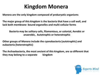 Kingdom Monera
Monera are the only kingdom composed of prokaryotic organisms

The major group of this kingdom is the bacteria that have a cell wall, and
lack both membrane- bound organelles and multi-cellular forms

     Bacteria may be solitary cells, filamentous, or colonial, Aerobic or
                anaerobic, Autotrophic or heterotrophic

Other groups of Monera include the cyanobacteria (autotrophic) and
eubacteria (heterotrophic)

The Archaebacteria, the most ancient of this kingdom, are so different that
they may belong to a separate     kingdom
 
