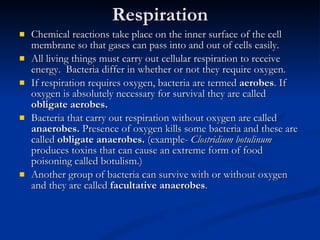 Respiration Chemical reactions take place on the inner surface of the cell membrane so that gases can pass into and out of cells easily. All living things must carry out cellular respiration to receive energy.  Bacteria differ in whether or not they require oxygen. If respiration requires oxygen, bacteria are termed  aerobes . If oxygen is absolutely necessary for survival they are called  obligate aerobes. Bacteria that carry out respiration without oxygen are called  anaerobes.  Presence of oxygen kills some bacteria and these are called  obligate anaerobes.  (example-  Clostridium botulinum   produces toxins that can cause an extreme form of food poisoning called botulism.) Another group of bacteria can survive with or without oxygen and they are called  facultative anaerobes . 