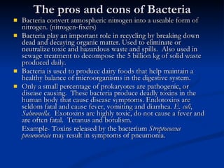 The pros and cons of Bacteria Bacteria convert atmospheric nitrogen into a useable form of nitrogen. (nitrogen-fixers) Bacteria play an important role in recycling by breaking down dead and decaying organic matter. Used to eliminate or neutralize toxic and hazardous waste and spills.  Also used in sewage treatment to decompose the 5 billion kg of solid waste produced daily. Bacteria is used to produce dairy foods that help maintain a healthy balance of microorganisms in the digestive system. Only a small percentage of prokaryotes are pathogenic, or disease causing.  These bacteria produce deadly toxins in the human body that cause disease symptoms. Endotoxins are seldom fatal and cause fever, vomiting and diarrhea.  E. coli ,  Salmonella.  Exotoxins are highly toxic, do not cause a fever and are often fatal.  Tetanus and botulism. Example- Toxins released by the bacterium  Streptococcus pneumoniae  may result in symptoms of pneumonia. 