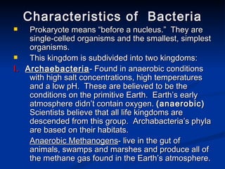 Characteristics of  Bacteria Prokaryote means “before a nucleus.”  They are single-celled organisms and the smallest, simplest organisms. This kingdom is subdivided into two kingdoms: I.  Archaebacteria - Found in anaerobic conditions with high salt concentrations, high temperatures and a low pH.  These are believed to be the conditions on the primitive Earth.  Earth’s early atmosphere didn’t contain oxygen.  (anaerobic)  Scientists believe that all life kingdoms are descended from this group.  Archabacteria’s phyla are based on their habitats. Anaerobic Methanogens - live in the gut of animals, swamps and marshes and produce all of the methane gas found in the Earth’s atmosphere.  