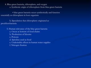 4. Blue-green bacteria, chloroplasts, and oxygen a. Symbiotic origin of chloroplasts from blue-green bacteria •  blue-green bacteria occur symbiotically and function  essentially as chloroplasts in host organism b. Speculation that chloroplasts originated as  prochlorobacteria 5. Human relevance of the blue-green bacteria a. Occur at bottom of food chains b. Production of blooms c. Poisons d. Spirulina used as food e. Undesirable effects in human water supplies f. Nitrogen fixation 