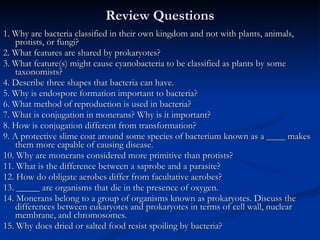 Review Questions 1. Why are bacteria classified in their own kingdom and not with plants, animals, protists, or fungi? 2. What features are shared by prokaryotes? 3. What feature(s) might cause cyanobacteria to be classified as plants by some taxonomists? 4. Describe three shapes that bacteria can have. 5. Why is endospore formation important to bacteria? 6. What method of reproduction is used in bacteria?  7. What is conjugation in monerans? Why is it important? 8. How is conjugation different from transformation?  9. A protective slime coat around some species of bacterium known as a ____ makes them more capable of causing disease. 10. Why are monerans considered more primitive than protists? 11. What is the difference between a saprobe and a parasite?  12. How do obligate aerobes differ from facultative aerobes?  13. _____ are organisms that die in the presence of oxygen. 14. Monerans belong to a group of organisms known as prokaryotes. Discuss the differences between eukaryotes and prokaryotes in terms of cell wall, nuclear membrane, and chromosomes. 15. Why does dried or salted food resist spoiling by bacteria?  