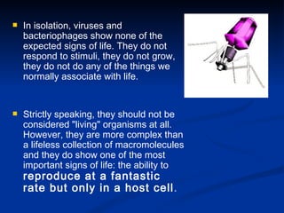 In isolation, viruses and bacteriophages show none of the expected signs of life. They do not respond to stimuli, they do not grow, they do not do any of the things we normally associate with life.  Strictly speaking, they should not be considered "living" organisms at all. However, they are more complex than a lifeless collection of macromolecules and they do show one of the most important signs of life: the ability to  reproduce at a fantastic rate but only in a host cell . 
