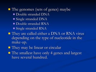 The genomes (sets of genes) maybe Double stranded DNA Single stranded DNA Double stranded RNA Single stranded RNA They are called either a DNA or RNA virus depending on the type of nucleotide in the make-up. They may be linear or circular The smallest have only 4 genes and largest have several hundred. 