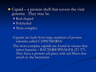 Capsid – a protein shell that covers the viral genome.  They may be Rod-shaped Polyhedral More complex Capsids are built from large numbers of protein subunits called CAPSOMERES The most complex capsids are found in viruses that infect bacteria – BACTERIOPHAGES (T1-T7).  They have a protein tail piece with tail fibers that attach to the bacterium 