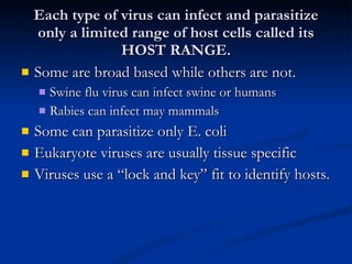 Each type of virus can infect and parasitize only a limited range of host cells called its HOST RANGE. Some are broad based while others are not. Swine flu virus can infect swine or humans Rabies can infect may mammals Some can parasitize only E. coli Eukaryote viruses are usually tissue specific Viruses use a “lock and key” fit to identify hosts. 