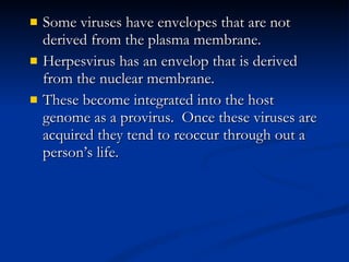 Some viruses have envelopes that are not derived from the plasma membrane. Herpesvirus has an envelop that is derived from the nuclear membrane. These become integrated into the host genome as a provirus.  Once these viruses are acquired they tend to reoccur through out a person’s life. 