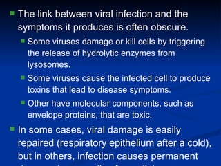 The link between viral infection and the symptoms it produces is often obscure. Some viruses damage or kill cells by triggering the release of hydrolytic enzymes from lysosomes. Some viruses cause the infected cell to produce toxins that lead to disease symptoms. Other have molecular components, such as envelope proteins, that are toxic. In some cases, viral damage is easily repaired (respiratory epithelium after a cold), but in others, infection causes permanent damage (nerve cells after polio). 