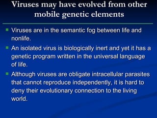 Viruses are in the semantic fog between life and nonlife. An isolated virus is biologically inert and yet it has a genetic program written in the universal language of life. Although viruses are obligate intracellular parasites that cannot reproduce independently, it is hard to deny their evolutionary connection to the living world. Viruses may have evolved from other mobile genetic elements 