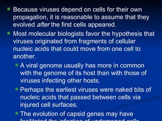 Because viruses depend on cells for their own propagation, it is reasonable to assume that they evolved  after  the first cells appeared. Most molecular biologists favor the hypothesis that viruses originated from fragments of cellular nucleic acids that could move from one cell to another. A viral genome usually has more in common with the genome of its host than with those of viruses infecting other hosts. Perhaps the earliest viruses were naked bits of nucleic acids that passed between cells via injured cell surfaces. The evolution of capsid genes may have facilitated the infection of undamaged cells. 