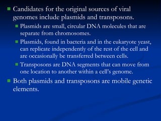 Candidates for the original sources of viral genomes include plasmids and transposons. Plasmids are small, circular DNA molecules that are separate from chromosomes. Plasmids, found in bacteria and in the eukaryote yeast, can replicate independently of the rest of the cell and are occasionally be transferred between cells. Transposons are DNA segments that can move from one location to another within a cell’s genome. Both plasmids and transposons are mobile genetic elements. 